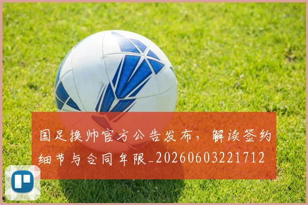 国足换帅官方公告发布，解读签约细节与合同年限_20260603221712