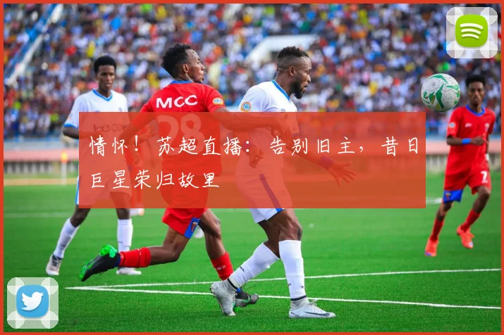 情怀！苏超直播：告别旧主，昔日巨星荣归故里