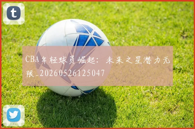 CBA年轻球员崛起：未来之星潜力无限_20260526125047
