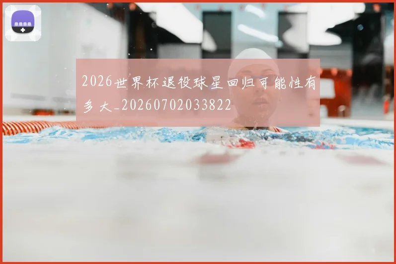 2026世界杯退役球星回归可能性有多大_20260702033822