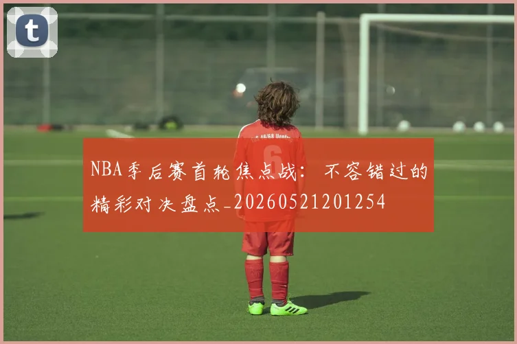 NBA季后赛首轮焦点战：不容错过的精彩对决盘点_20260521201254