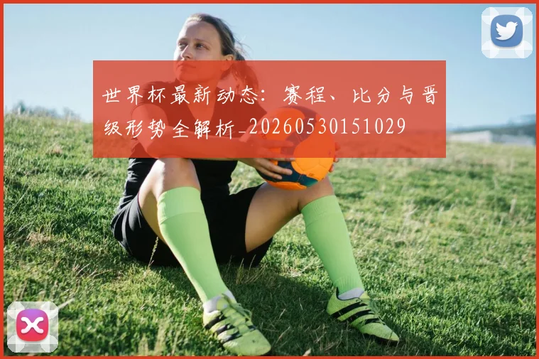 世界杯最新动态：赛程、比分与晋级形势全解析_20260530151029