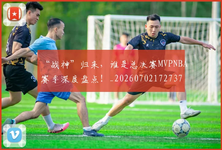 “战神”归来,谁是总决赛MVPNBA赛季深度盘点!_20260702172737