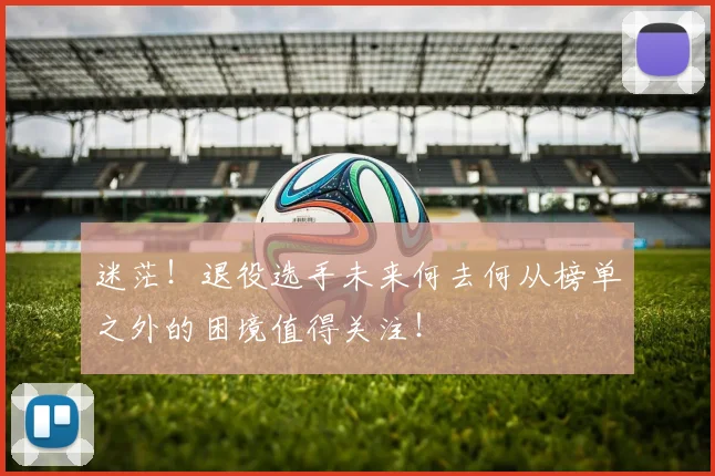 迷茫！退役选手未来何去何从榜单之外的困境值得关注！