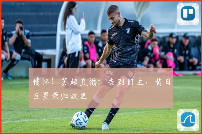 情怀!苏超直播:告别旧主,昔日巨星荣归故里