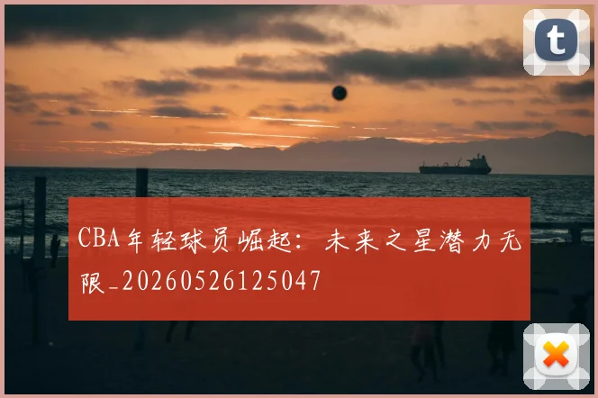 CBA年轻球员崛起：未来之星潜力无限_20260526125047